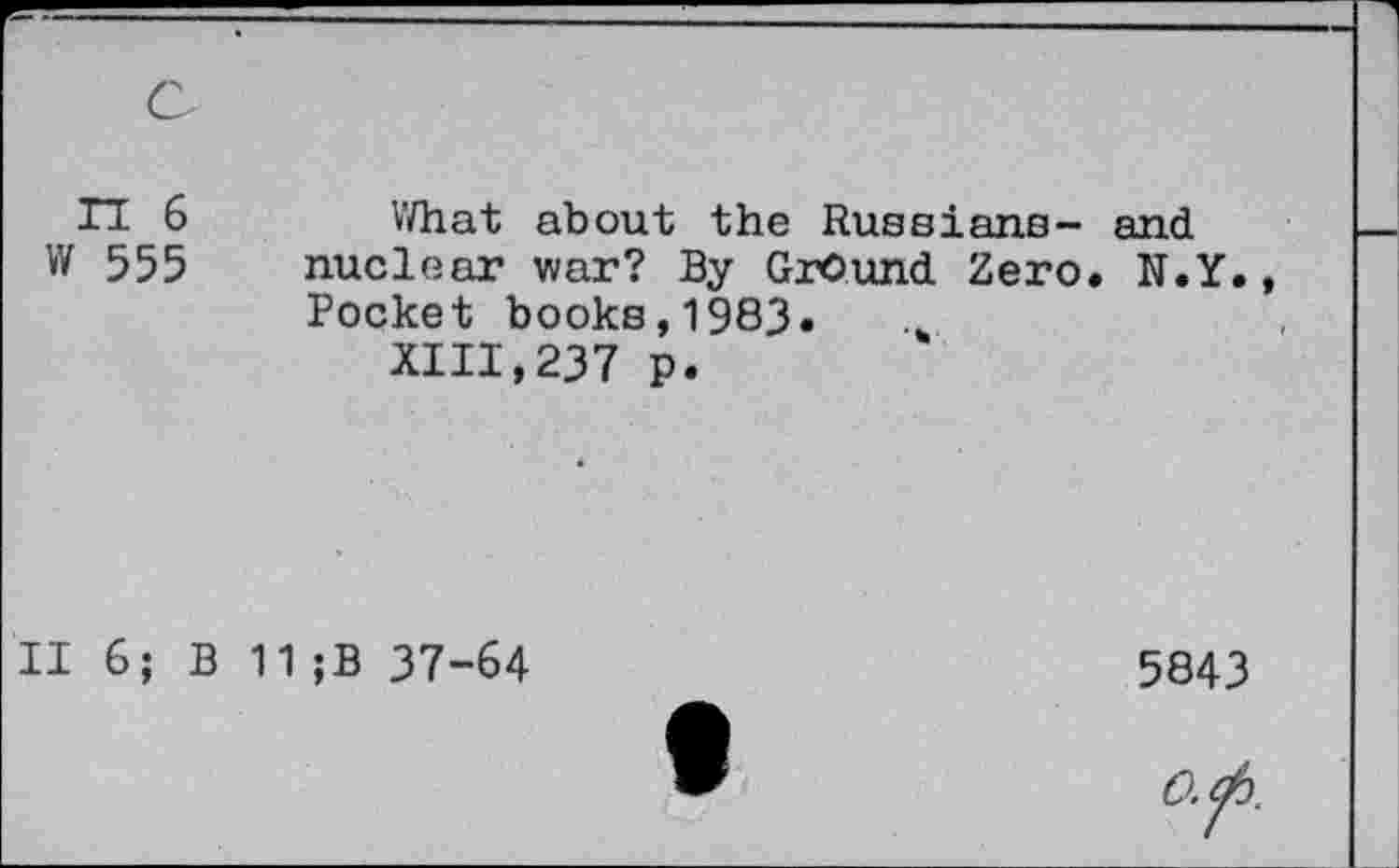 ﻿n 6 What about the Russians- and W 555 nuclear war? By Ground Zero. N.Y.
Pocket books,1983.
XIII,237 p.
II 6; B 11 ;B 37-64	5843